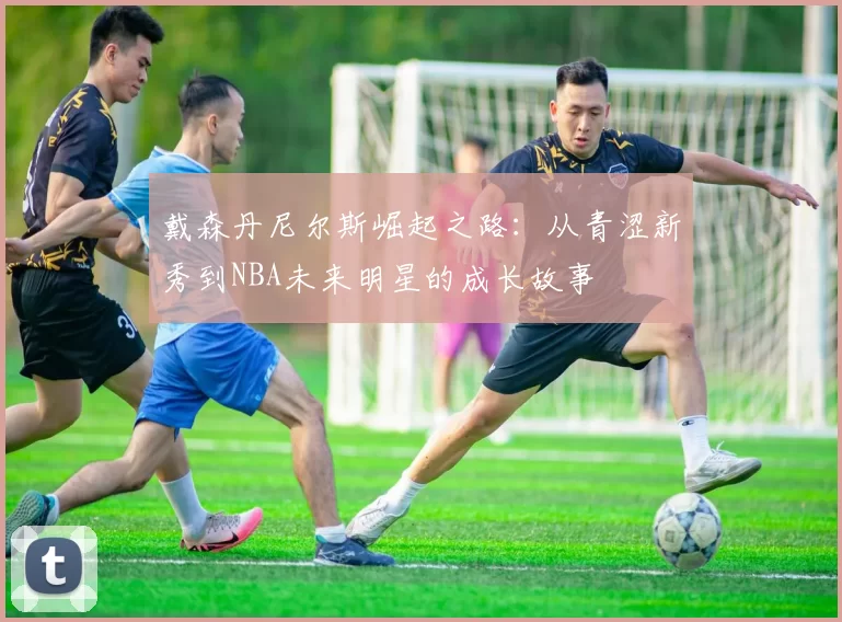 戴森丹尼尔斯崛起之路：从青涩新秀到NBA未来明星的成长故事