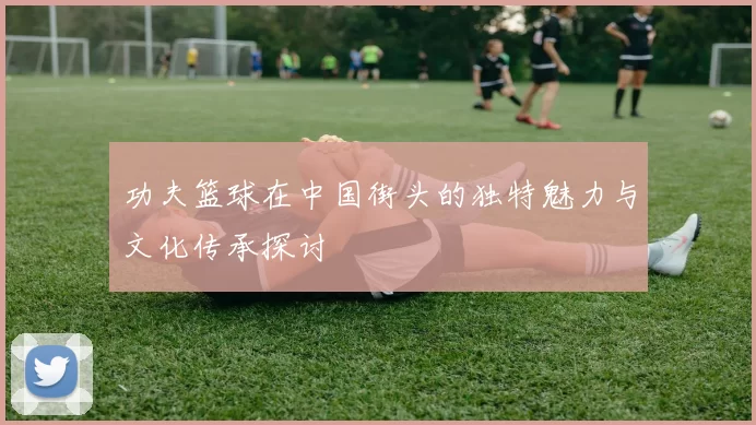 功夫篮球在中国街头的独特魅力与文化传承探讨