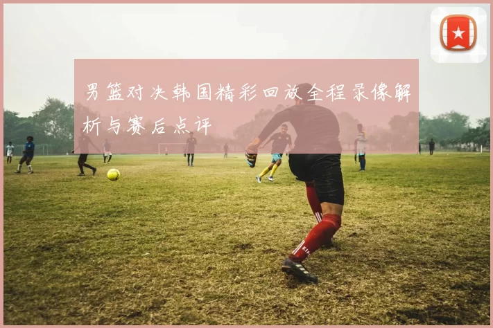 男篮对决韩国精彩回放全程录像解析与赛后点评
