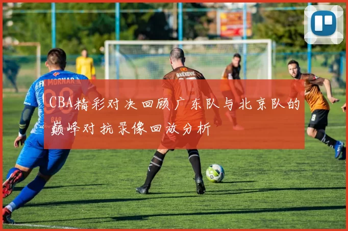 CBA精彩对决回顾广东队与北京队的巅峰对抗录像回放分析