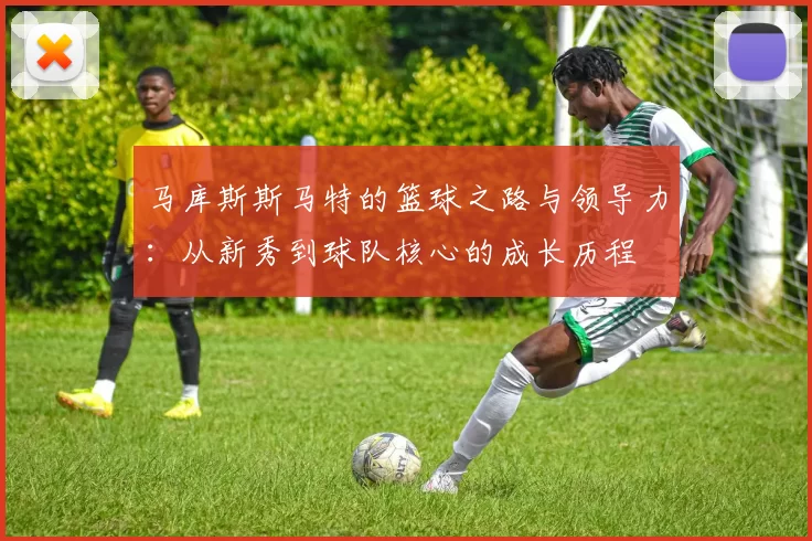马库斯斯马特的篮球之路与领导力：从新秀到球队核心的成长历程