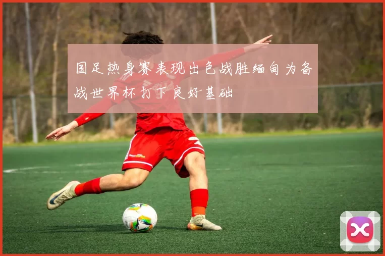 国足热身赛表现出色战胜缅甸为备战世界杯打下良好基础