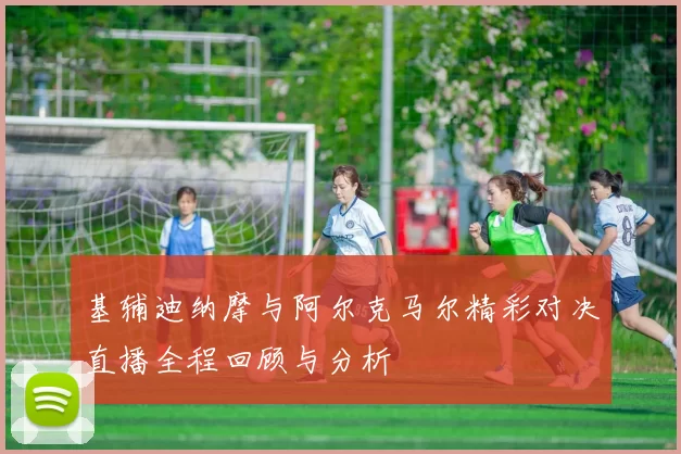 基辅迪纳摩与阿尔克马尔精彩对决直播全程回顾与分析