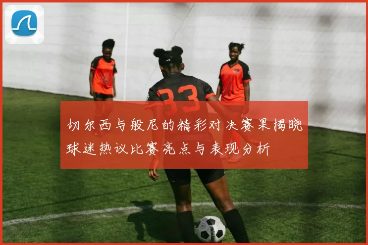 切尔西与般尼的精彩对决赛果揭晓球迷热议比赛亮点与表现分析